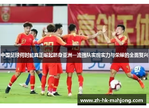 中国足球何时能真正崛起跻身亚洲一流强队实现实力与荣耀的全面复兴