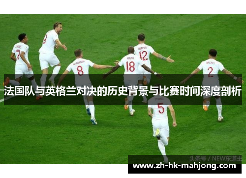 法国队与英格兰对决的历史背景与比赛时间深度剖析 法国队与英格兰对决的历史背景与比赛时间深度剖析