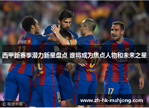 西甲新赛季潜力新星盘点 谁将成为焦点人物和未来之星 西甲新赛季潜力新星盘点 谁将成为焦点人物和未来之星