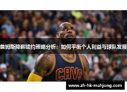 詹姆斯降薪续约策略分析：如何平衡个人利益与球队发展