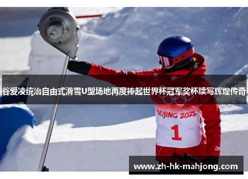 谷爱凌统治自由式滑雪U型场地再度捧起世界杯冠军奖杯续写辉煌传奇
