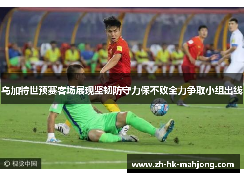 乌加特世预赛客场展现坚韧防守力保不败全力争取小组出线 乌加特世预赛客场展现坚韧防守力保不败全力争取小组出线