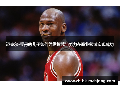 迈克尔·乔丹的儿子如何凭借智慧与努力在商业领域实现成功