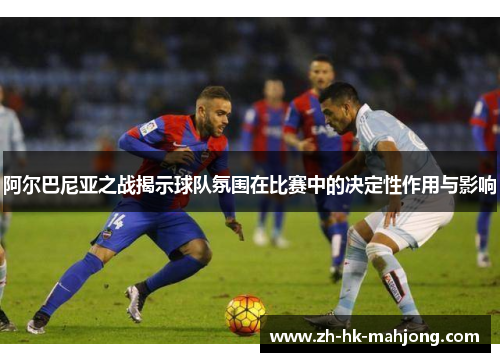 阿尔巴尼亚之战揭示球队氛围在比赛中的决定性作用与影响 阿尔巴尼亚之战揭示球队氛围在比赛中的决定性作用与影响