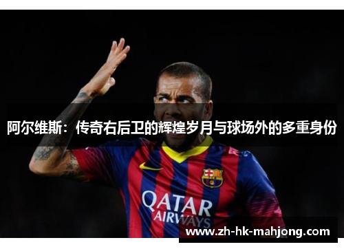 阿尔维斯:传奇右后卫的辉煌岁月与球场外的多重身份 阿尔维斯:传奇右后卫的辉煌岁月与球场外的多重身份