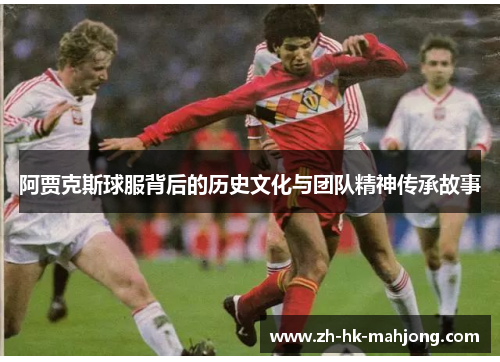 阿贾克斯球服背后的历史文化与团队精神传承故事 阿贾克斯球服背后的历史文化与团队精神传承故事