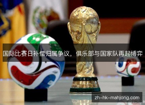 国际比赛日补偿归属争议,俱乐部与国家队再起博弈 国际比赛日补偿归属争议,俱乐部与国家队再起博弈